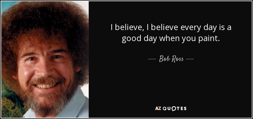 I believe, I believe every day is a good day when you paint. - Bob Ross