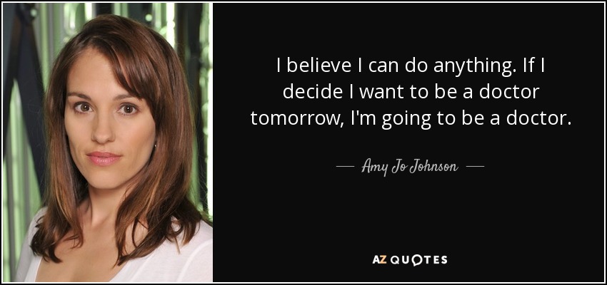 I believe I can do anything. If I decide I want to be a doctor tomorrow, I'm going to be a doctor. - Amy Jo Johnson