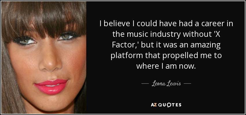 I believe I could have had a career in the music industry without 'X Factor,' but it was an amazing platform that propelled me to where I am now. - Leona Lewis