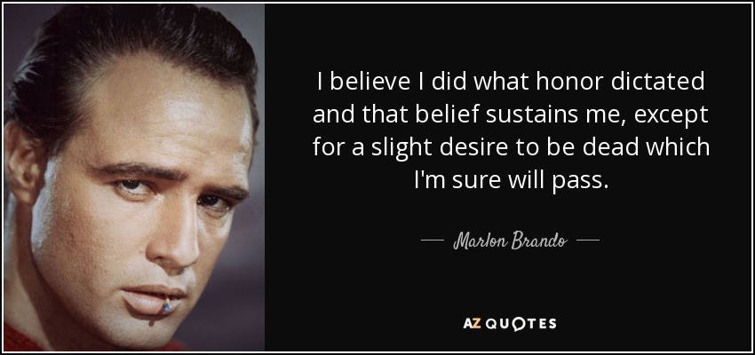 I believe I did what honor dictated and that belief sustains me, except for a slight desire to be dead which I'm sure will pass. - Marlon Brando