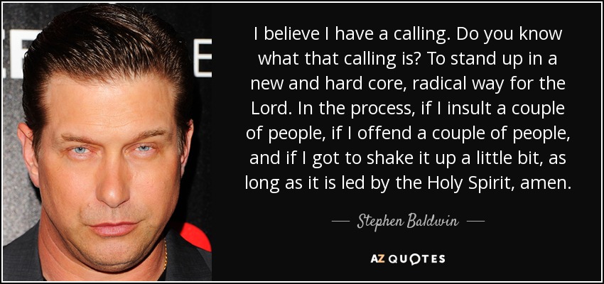 I believe I have a calling. Do you know what that calling is? To stand up in a new and hard core, radical way for the Lord. In the process, if I insult a couple of people, if I offend a couple of people, and if I got to shake it up a little bit, as long as it is led by the Holy Spirit, amen. - Stephen Baldwin