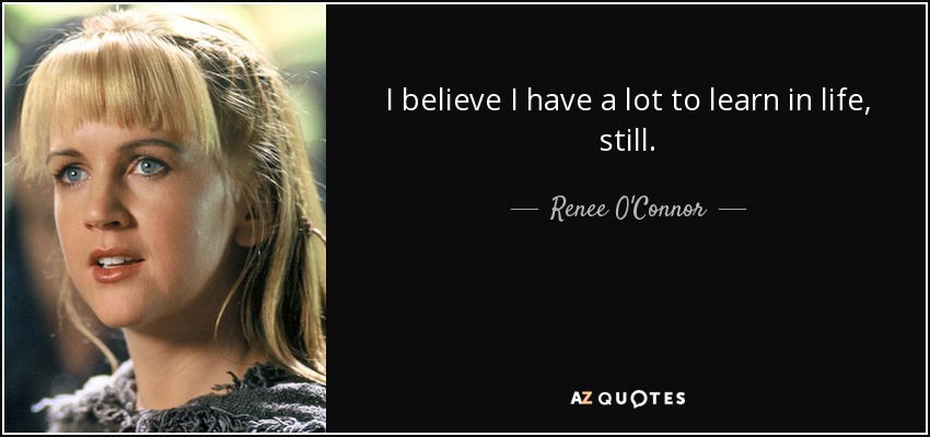 I believe I have a lot to learn in life, still. - Renee O'Connor