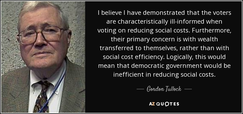 I believe I have demonstrated that the voters are characteristically ill-informed when voting on reducing social costs. Furthermore, their primary concern is with wealth transferred to themselves, rather than with social cost efficiency. Logically, this would mean that democratic government would be inefficient in reducing social costs. - Gordon Tullock