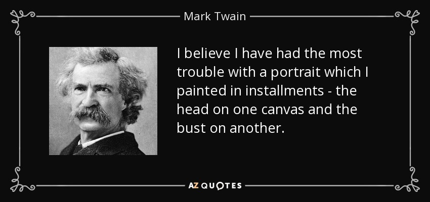 I believe I have had the most trouble with a portrait which I painted in installments - the head on one canvas and the bust on another. - Mark Twain
