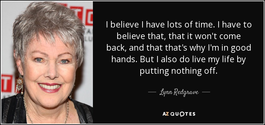 I believe I have lots of time. I have to believe that, that it won't come back, and that that's why I'm in good hands. But I also do live my life by putting nothing off. - Lynn Redgrave