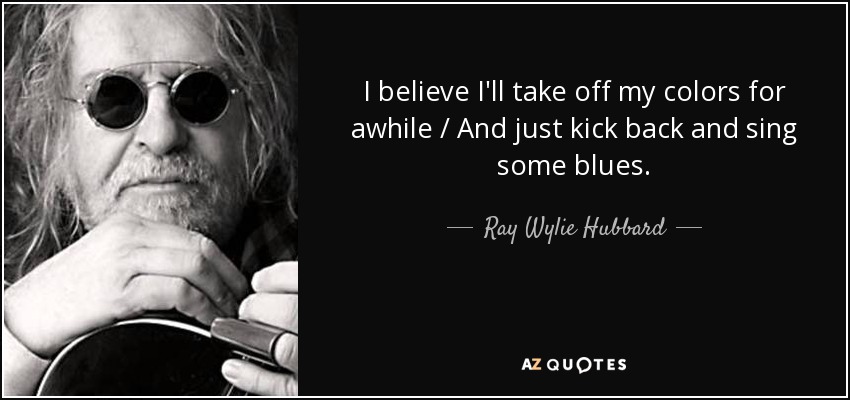 I believe I'll take off my colors for awhile / And just kick back and sing some blues. - Ray Wylie Hubbard