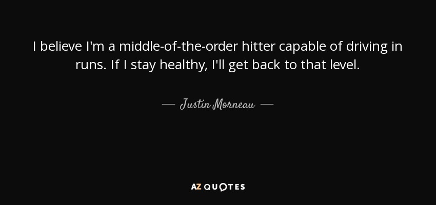 I believe I'm a middle-of-the-order hitter capable of driving in runs. If I stay healthy, I'll get back to that level. - Justin Morneau