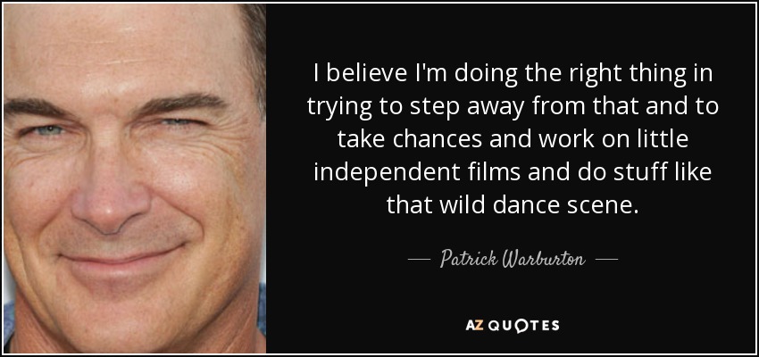 I believe I'm doing the right thing in trying to step away from that and to take chances and work on little independent films and do stuff like that wild dance scene. - Patrick Warburton