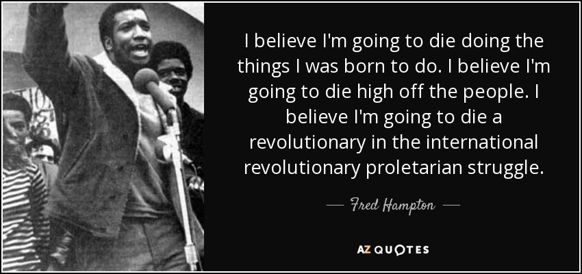 I believe I'm going to die doing the things I was born to do. I believe I'm going to die high off the people. I believe I'm going to die a revolutionary in the international revolutionary proletarian struggle. - Fred Hampton