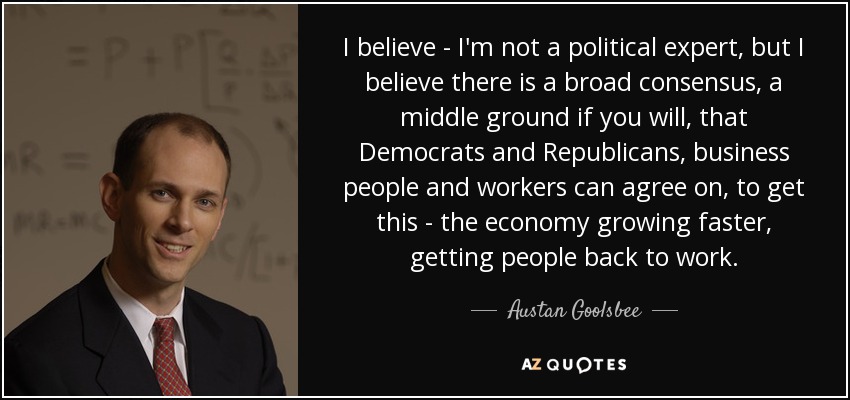 I believe - I'm not a political expert, but I believe there is a broad consensus, a middle ground if you will, that Democrats and Republicans, business people and workers can agree on, to get this - the economy growing faster, getting people back to work. - Austan Goolsbee