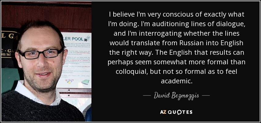 I believe I'm very conscious of exactly what I'm doing. I'm auditioning lines of dialogue, and I'm interrogating whether the lines would translate from Russian into English the right way. The English that results can perhaps seem somewhat more formal than colloquial, but not so formal as to feel academic. - David Bezmozgis
