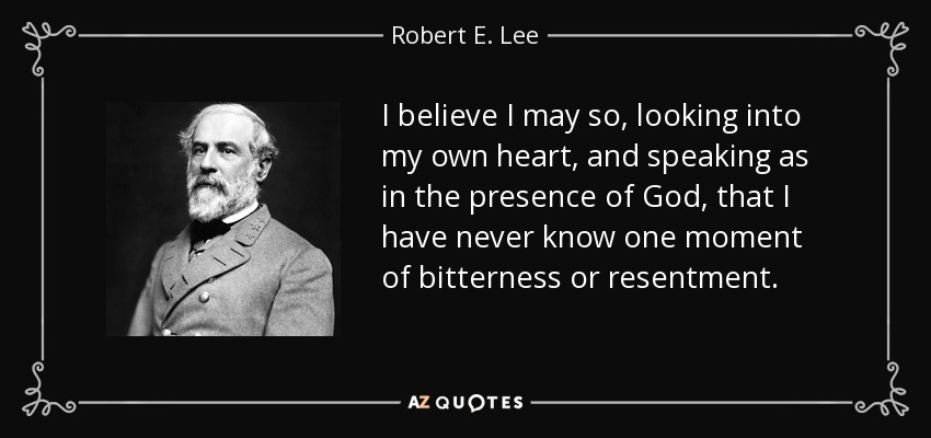 I believe I may so, looking into my own heart, and speaking as in the presence of God, that I have never know one moment of bitterness or resentment. - Robert E. Lee