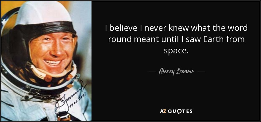 I believe I never knew what the word round meant until I saw Earth from space. - Alexey Leonov