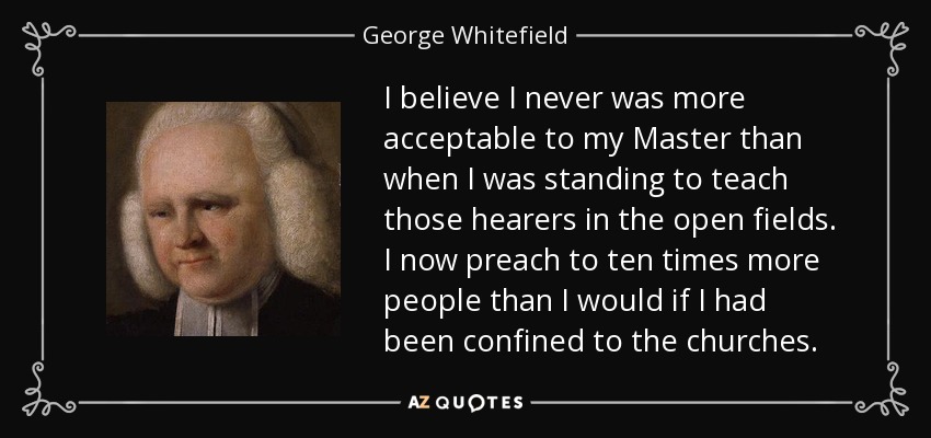 I believe I never was more acceptable to my Master than when I was standing to teach those hearers in the open fields. I now preach to ten times more people than I would if I had been confined to the churches. - George Whitefield