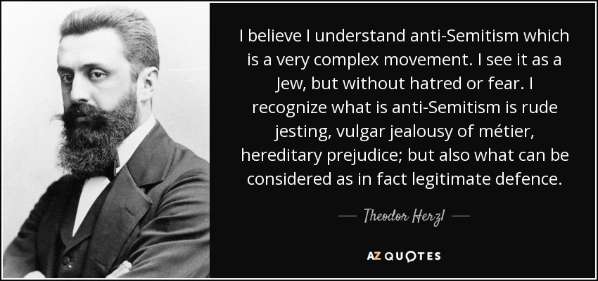 I believe I understand anti-Semitism which is a very complex movement. I see it as a Jew, but without hatred or fear. I recognize what is anti-Semitism is rude jesting, vulgar jealousy of métier, hereditary prejudice; but also what can be considered as in fact legitimate defence. - Theodor Herzl