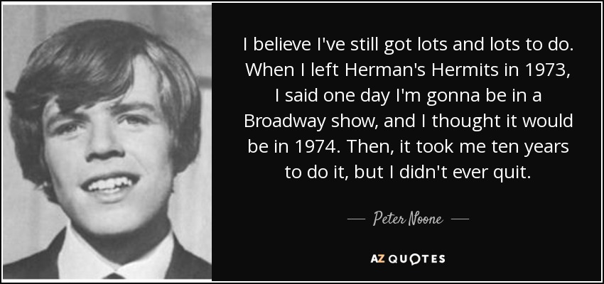 I believe I've still got lots and lots to do. When I left Herman's Hermits in 1973, I said one day I'm gonna be in a Broadway show, and I thought it would be in 1974. Then, it took me ten years to do it, but I didn't ever quit. - Peter Noone