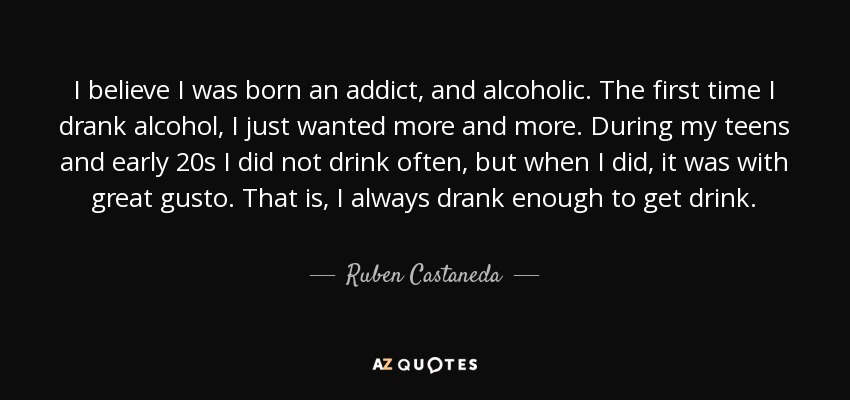 I believe I was born an addict, and alcoholic. The first time I drank alcohol, I just wanted more and more. During my teens and early 20s I did not drink often, but when I did, it was with great gusto. That is, I always drank enough to get drink. - Ruben Castaneda