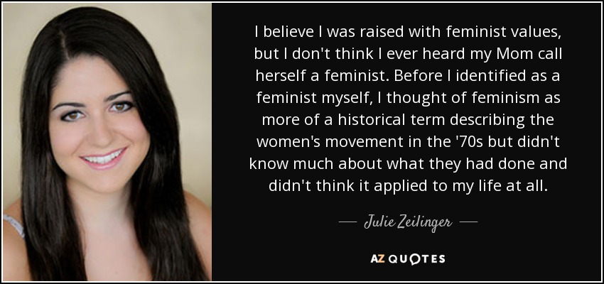 I believe I was raised with feminist values, but I don't think I ever heard my Mom call herself a feminist. Before I identified as a feminist myself, I thought of feminism as more of a historical term describing the women's movement in the '70s but didn't know much about what they had done and didn't think it applied to my life at all. - Julie Zeilinger