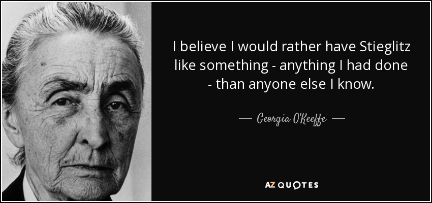 I believe I would rather have Stieglitz like something - anything I had done - than anyone else I know. - Georgia O'Keeffe
