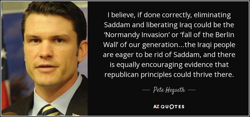 I believe, if done correctly, eliminating Saddam and liberating Iraq could be the ‘Normandy Invasion’ or ‘fall of the Berlin Wall’ of our generation...the Iraqi people are eager to be rid of Saddam, and there is equally encouraging evidence that republican principles could thrive there. - Pete Hegseth