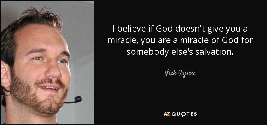 I believe if God doesn't give you a miracle, you are a miracle of God for somebody else's salvation. - Nick Vujicic