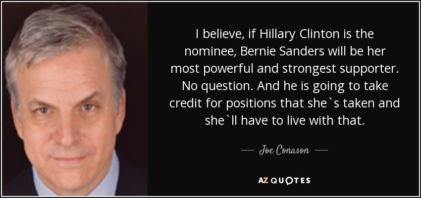 I believe, if Hillary Clinton is the nominee, Bernie Sanders will be her most powerful and strongest supporter. No question. And he is going to take credit for positions that she`s taken and she`ll have to live with that. - Joe Conason