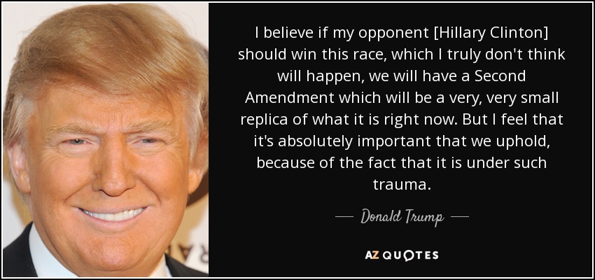 I believe if my opponent [Hillary Clinton] should win this race, which I truly don't think will happen, we will have a Second Amendment which will be a very, very small replica of what it is right now. But I feel that it's absolutely important that we uphold, because of the fact that it is under such trauma. - Donald Trump