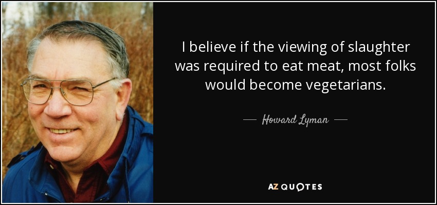 I believe if the viewing of slaughter was required to eat meat, most folks would become vegetarians. - Howard Lyman