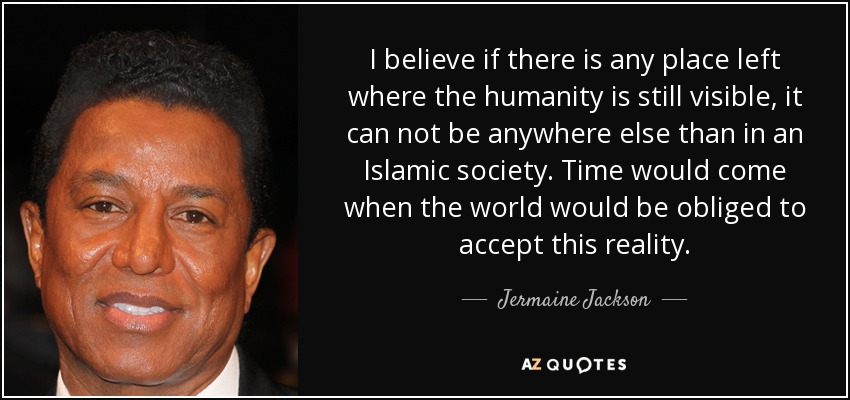 I believe if there is any place left where the humanity is still visible, it can not be anywhere else than in an Islamic society. Time would come when the world would be obliged to accept this reality. - Jermaine Jackson
