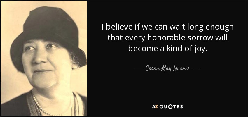I believe if we can wait long enough that every honorable sorrow will become a kind of joy. - Corra May Harris