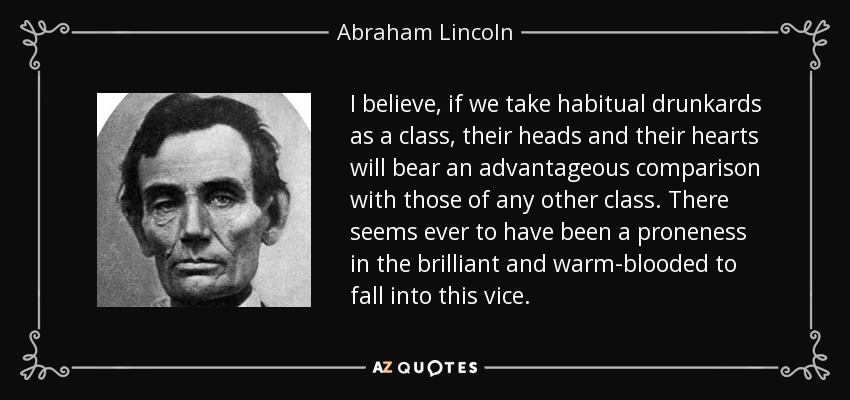 I believe, if we take habitual drunkards as a class, their heads and their hearts will bear an advantageous comparison with those of any other class. There seems ever to have been a proneness in the brilliant and warm-blooded to fall into this vice. - Abraham Lincoln