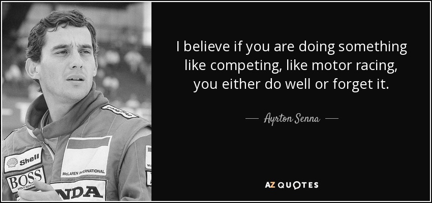 I believe if you are doing something like competing, like motor racing, you either do well or forget it. - Ayrton Senna