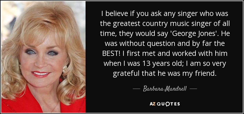 I believe if you ask any singer who was the greatest country music singer of all time, they would say 'George Jones'. He was without question and by far the BEST! I first met and worked with him when I was 13 years old; I am so very grateful that he was my friend. - Barbara Mandrell