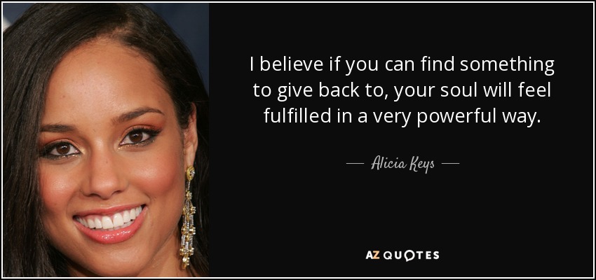 I believe if you can find something to give back to, your soul will feel fulfilled in a very powerful way. - Alicia Keys