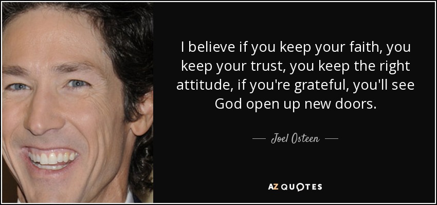 I believe if you keep your faith, you keep your trust, you keep the right attitude, if you're grateful, you'll see God open up new doors. - Joel Osteen
