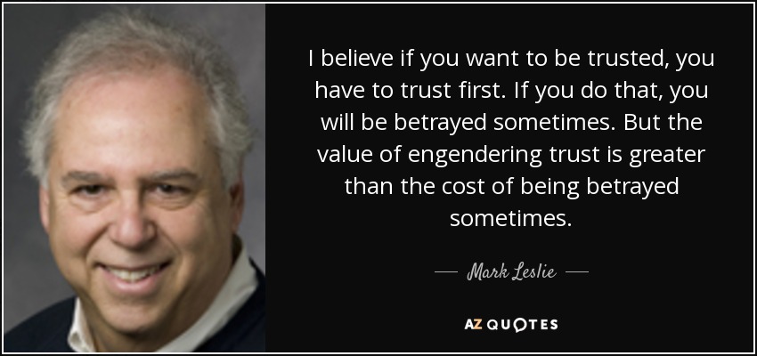 I believe if you want to be trusted, you have to trust first. If you do that, you will be betrayed sometimes. But the value of engendering trust is greater than the cost of being betrayed sometimes. - Mark Leslie