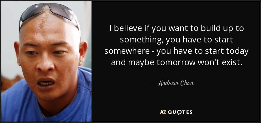 I believe if you want to build up to something, you have to start somewhere - you have to start today and maybe tomorrow won't exist. - Andrew Chan