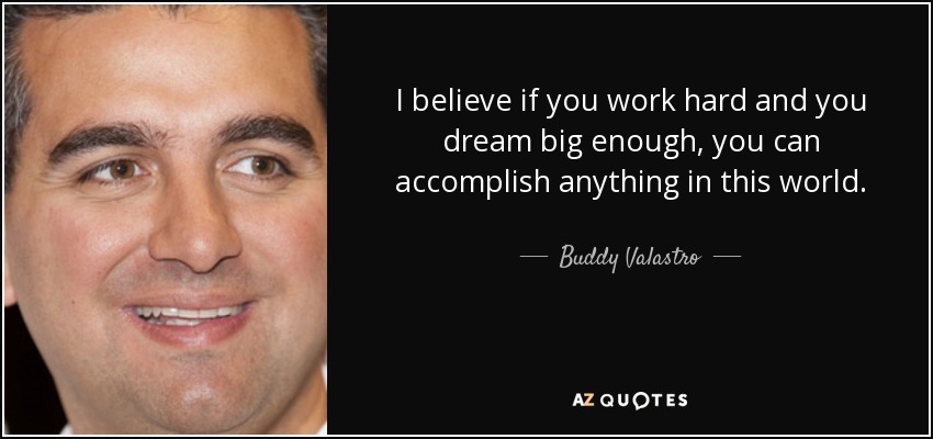 I believe if you work hard and you dream big enough, you can accomplish anything in this world. - Buddy Valastro