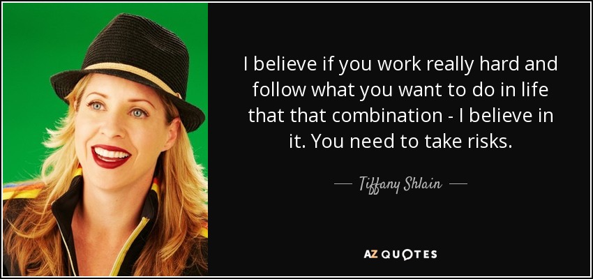 I believe if you work really hard and follow what you want to do in life that that combination - I believe in it. You need to take risks. - Tiffany Shlain