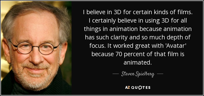 I believe in 3D for certain kinds of films. I certainly believe in using 3D for all things in animation because animation has such clarity and so much depth of focus. It worked great with 'Avatar' because 70 percent of that film is animated. - Steven Spielberg