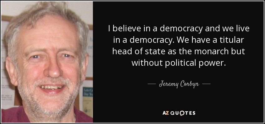 I believe in a democracy and we live in a democracy. We have a titular head of state as the monarch but without political power. - Jeremy Corbyn