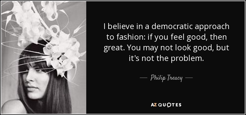 I believe in a democratic approach to fashion: if you feel good, then great. You may not look good, but it's not the problem. - Philip Treacy