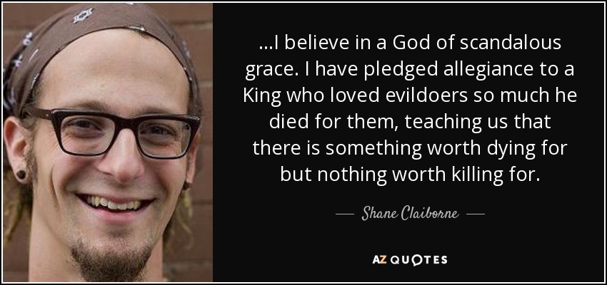 ...I believe in a God of scandalous grace. I have pledged allegiance to a King who loved evildoers so much he died for them, teaching us that there is something worth dying for but nothing worth killing for. - Shane Claiborne