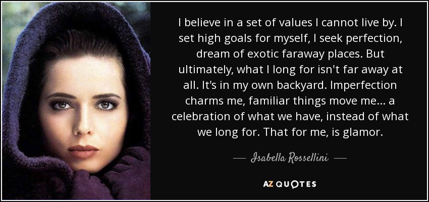 I believe in a set of values I cannot live by. I set high goals for myself, I seek perfection, dream of exotic faraway places. But ultimately, what I long for isn't far away at all. It's in my own backyard. Imperfection charms me, familiar things move me... a celebration of what we have, instead of what we long for. That for me, is glamor. - Isabella Rossellini