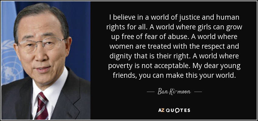 I believe in a world of justice and human rights for all. A world where girls can grow up free of fear of abuse. A world where women are treated with the respect and dignity that is their right. A world where poverty is not acceptable. My dear young friends, you can make this your world. - Ban Ki-moon