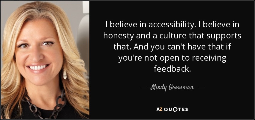 I believe in accessibility. I believe in honesty and a culture that supports that. And you can't have that if you're not open to receiving feedback. - Mindy Grossman