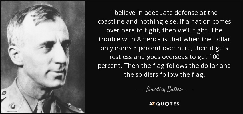 I believe in adequate defense at the coastline and nothing else. If a nation comes over here to fight, then we'll fight. The trouble with America is that when the dollar only earns 6 percent over here, then it gets restless and goes overseas to get 100 percent. Then the flag follows the dollar and the soldiers follow the flag. - Smedley Butler