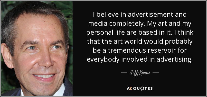 I believe in advertisement and media completely. My art and my personal life are based in it. I think that the art world would probably be a tremendous reservoir for everybody involved in advertising. - Jeff Koons