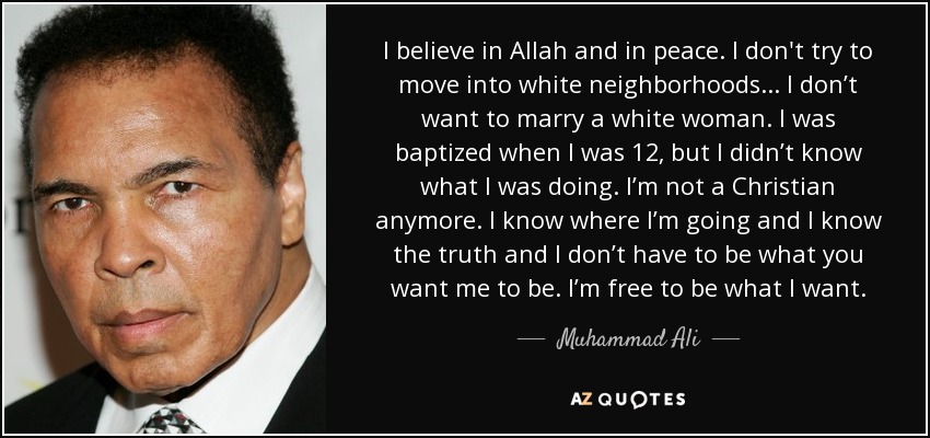 I believe in Allah and in peace. I don't try to move into white neighborhoods... I don’t want to marry a white woman. I was baptized when I was 12, but I didn’t know what I was doing. I’m not a Christian anymore. I know where I’m going and I know the truth and I don’t have to be what you want me to be. I’m free to be what I want. - Muhammad Ali