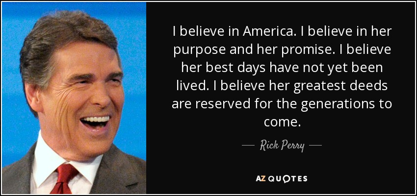 I believe in America. I believe in her purpose and her promise. I believe her best days have not yet been lived. I believe her greatest deeds are reserved for the generations to come. - Rick Perry